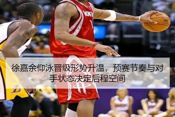 徐嘉余仰泳晋级形势升温，预赛节奏与对手状态决定后程空间